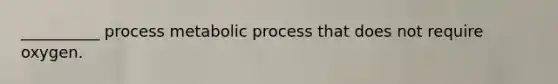 __________ process metabolic process that does not require oxygen.