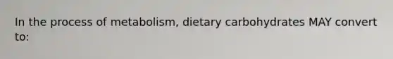 In the process of metabolism, dietary carbohydrates MAY convert to: