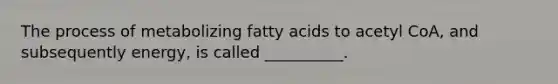 The process of metabolizing fatty acids to acetyl CoA, and subsequently energy, is called __________.