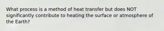 What process is a method of heat transfer but does NOT significantly contribute to heating the surface or atmosphere of the Earth?