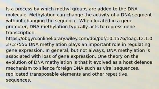 Is a process by which methyl groups are added to the DNA molecule. Methylation can change the activity of a DNA segment without changing the sequence. When located in a gene promoter, DNA methylation typically acts to repress gene transcription. https://obgyn.onlinelibrary.wiley.com/doi/pdf/10.1576/toag.12.1.037.27556 DNA methylation plays an important role in regulating <a href='https://www.questionai.com/knowledge/kFtiqWOIJT-gene-expression' class='anchor-knowledge'>gene expression</a>. In general, but not always, DNA methylation is associated with loss of gene expression. One theory on the evolution of DNA methylation is that it evolved as a host defence mechanism to silence foreign DNA such as viral sequences, replicated transposable elements and other repetitive sequences.