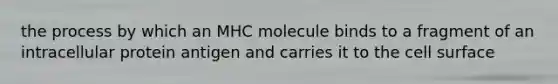 the process by which an MHC molecule binds to a fragment of an intracellular protein antigen and carries it to the cell surface