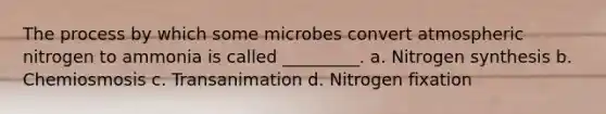 The process by which some microbes convert atmospheric nitrogen to ammonia is called _________. a. Nitrogen synthesis b. Chemiosmosis c. Transanimation d. Nitrogen fixation