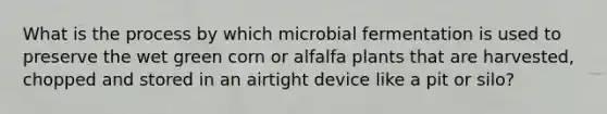 What is the process by which microbial fermentation is used to preserve the wet green corn or alfalfa plants that are harvested, chopped and stored in an airtight device like a pit or silo?