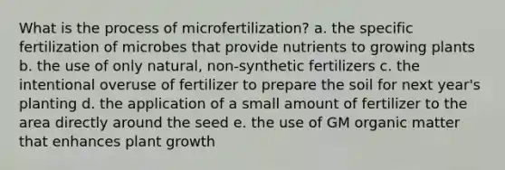 What is the process of microfertilization? a. the specific fertilization of microbes that provide nutrients to growing plants b. the use of only natural, non-synthetic fertilizers c. the intentional overuse of fertilizer to prepare the soil for next year's planting d. the application of a small amount of fertilizer to the area directly around the seed e. the use of GM organic matter that enhances plant growth