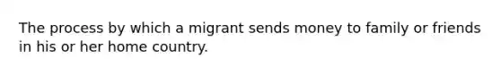 The process by which a migrant sends money to family or friends in his or her home country.