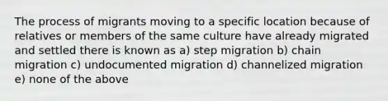 The process of migrants moving to a specific location because of relatives or members of the same culture have already migrated and settled there is known as a) step migration b) chain migration c) undocumented migration d) channelized migration e) none of the above