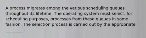 A process migrates among the various scheduling queues throughout its lifetime. The operating system must select, for scheduling purposes, processes from these queues in some fashion. The selection process is carried out by the appropriate _________.