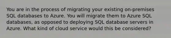 You are in the process of migrating your existing on-premises SQL databases to Azure. You will migrate them to Azure SQL databases, as opposed to deploying SQL database servers in Azure. What kind of cloud service would this be considered?