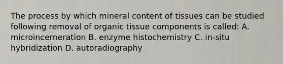 The process by which mineral content of tissues can be studied following removal of organic tissue components is called: A. microincerneration B. enzyme histochemistry C. in-situ hybridization D. autoradiography