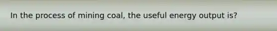 In the process of mining coal, the useful energy output is?