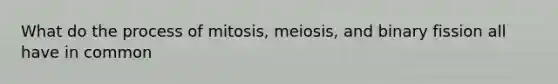 What do the process of mitosis, meiosis, and binary fission all have in common