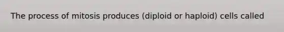 The process of mitosis produces (diploid or haploid) cells called