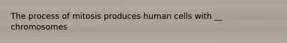 The process of mitosis produces human cells with __ chromosomes