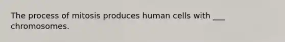 The process of mitosis produces human cells with ___ chromosomes.