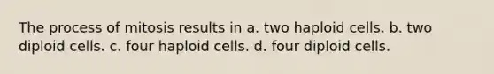 The process of mitosis results in a. two haploid cells. b. two diploid cells. c. four haploid cells. d. four diploid cells.