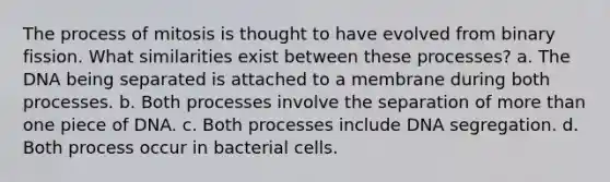 The process of mitosis is thought to have evolved from binary fission. What similarities exist between these processes? a. The DNA being separated is attached to a membrane during both processes. b. Both processes involve the separation of more than one piece of DNA. c. Both processes include DNA segregation. d. Both process occur in bacterial cells.