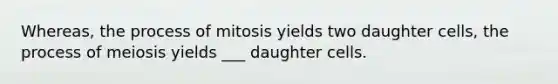 Whereas, the process of mitosis yields two daughter cells, the process of meiosis yields ___ daughter cells.