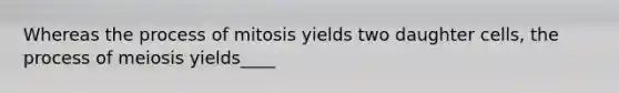 Whereas the process of mitosis yields two daughter cells, the process of meiosis yields____