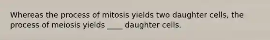 Whereas the process of mitosis yields two daughter cells, the process of meiosis yields ____ daughter cells.