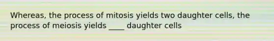 Whereas, the process of mitosis yields two daughter cells, the process of meiosis yields ____ daughter cells