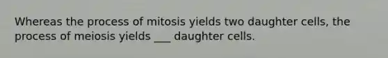 Whereas the process of mitosis yields two daughter cells, the process of meiosis yields ___ daughter cells.