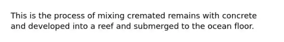 This is the process of mixing cremated remains with concrete and developed into a reef and submerged to the ocean floor.