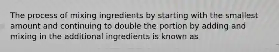 The process of mixing ingredients by starting with the smallest amount and continuing to double the portion by adding and mixing in the additional ingredients is known as