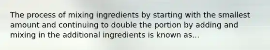 The process of mixing ingredients by starting with the smallest amount and continuing to double the portion by adding and mixing in the additional ingredients is known as...