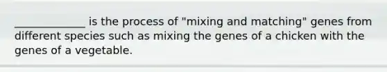 _____________ is the process of "mixing and matching" genes from different species such as mixing the genes of a chicken with the genes of a vegetable.