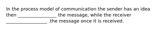 In the process model of communication the sender has an idea then _________________ the message, while the receiver __________________ .the message once it is received.