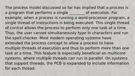 The process model discussed so far has implied that a process is a program that performs a single ________ of execution. For example, when a process is running a word-processor program, a single thread of instructions is being executed. This single thread of control allows the process to perform only one task at a time. Thus, the user cannot simultaneously type in characters and run the spell checker. Most modern operating systems have extended the process concept to allow a process to have multiple threads of execution and thus to perform <a href='https://www.questionai.com/knowledge/keWHlEPx42-more-than' class='anchor-knowledge'>more than</a> one task at a time. This feature is especially beneficial on multicore systems, where multiple threads can run in parallel. On systems that support threads, the PCB is expanded to include information for each thread.