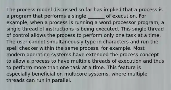 The process model discussed so far has implied that a process is a program that performs a single _______ of execution. For example, when a process is running a word-processor program, a single thread of instructions is being executed. This single thread of control allows the process to perform only one task at a time. The user cannot simultaneously type in characters and run the spell checker within the same process, for example. Most modern operating systems have extended the process concept to allow a process to have multiple threads of execution and thus to perform more than one task at a time. This feature is especially beneficial on multicore systems, where multiple threads can run in parallel.