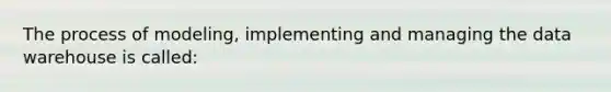 The process of modeling, implementing and managing the data warehouse is called: