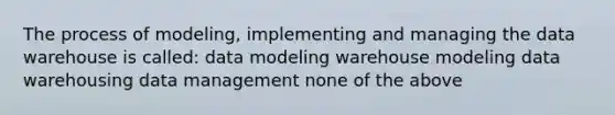 The process of modeling, implementing and managing the data warehouse is called: data modeling warehouse modeling data warehousing data management none of the above