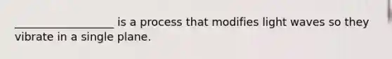 __________________ is a process that modifies light waves so they vibrate in a single plane.