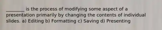 ________ is the process of modifying some aspect of a presentation primarily by changing the contents of individual slides. a) Editing b) Formatting c) Saving d) Presenting