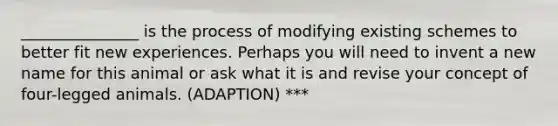 _______________ is the process of modifying existing schemes to better fit new experiences. Perhaps you will need to invent a new name for this animal or ask what it is and revise your concept of four-legged animals. (ADAPTION) ***