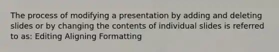 The process of modifying a presentation by adding and deleting slides or by changing the contents of individual slides is referred to as: Editing Aligning Formatting