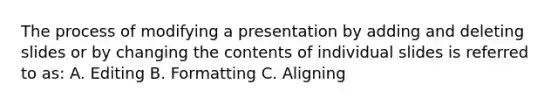 The process of modifying a presentation by adding and deleting slides or by changing the contents of individual slides is referred to as: A. Editing B. Formatting C. Aligning