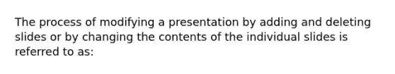 The process of modifying a presentation by adding and deleting slides or by changing the contents of the individual slides is referred to as: