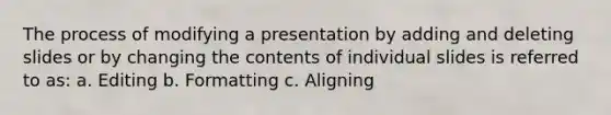 The process of modifying a presentation by adding and deleting slides or by changing the contents of individual slides is referred to as: a. Editing b. Formatting c. Aligning