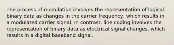 The process of modulation involves the representation of logical binary data as changes in the carrier frequency, which results in a modulated carrier signal. In contrast, line coding involves the representation of binary data as electrical signal changes, which results in a digital baseband signal.