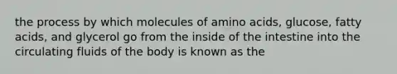 the process by which molecules of amino acids, glucose, fatty acids, and glycerol go from the inside of the intestine into the circulating fluids of the body is known as the