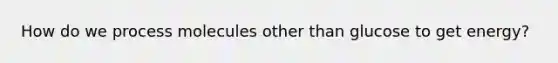 How do we process molecules other than glucose to get energy?