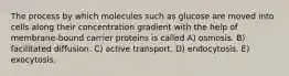 The process by which molecules such as glucose are moved into cells along their concentration gradient with the help of membrane-bound carrier proteins is called A) osmosis. B) facilitated diffusion. C) active transport. D) endocytosis. E) exocytosis.