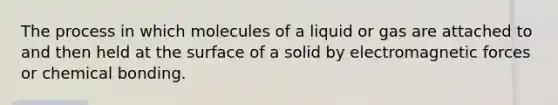 The process in which molecules of a liquid or gas are attached to and then held at the surface of a solid by electromagnetic forces or chemical bonding.