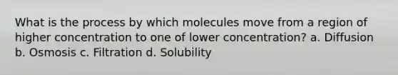 What is the process by which molecules move from a region of higher concentration to one of lower concentration? a. Diffusion b. Osmosis c. Filtration d. Solubility