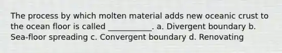 The process by which molten material adds new oceanic crust to the ocean floor is called ___________. a. Divergent boundary b. Sea-floor spreading c. Convergent boundary d. Renovating