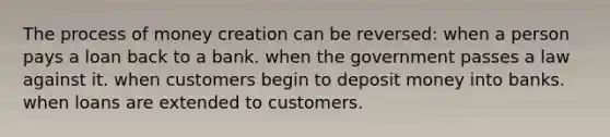 The process of money creation can be reversed: when a person pays a loan back to a bank. when the government passes a law against it. when customers begin to deposit money into banks. when loans are extended to customers.